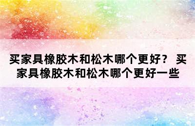 买家具橡胶木和松木哪个更好？ 买家具橡胶木和松木哪个更好一些